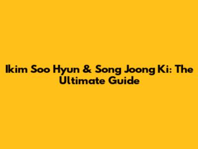 Ikim Soo Hyun & Song Joong Ki: The Ultimate Guide