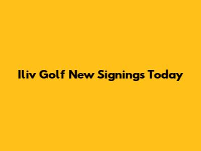 Iliv Golf New Signings Today