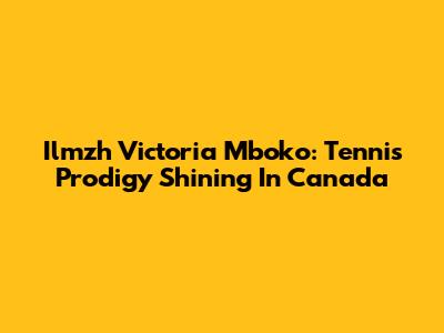 Ilmzh Victoria Mboko: Tennis Prodigy Shining In Canada
