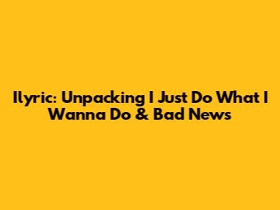 Ilyric: Unpacking 'I Just Do What I Wanna Do' & Bad News