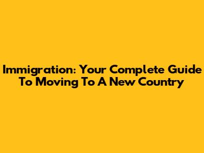 Immigration: Your Complete Guide To Moving To A New Country