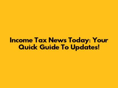 Income Tax News Today: Your Quick Guide To Updates!