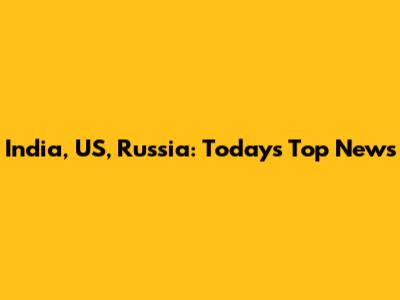 India, US, Russia: Today's Top News