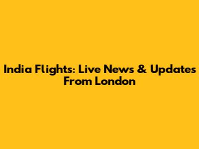 India Flights: Live News & Updates From London