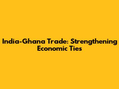 India-Ghana Trade: Strengthening Economic Ties