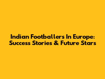 Indian Footballers In Europe: Success Stories & Future Stars