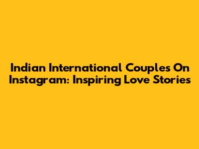 Indian International Couples On Instagram: Inspiring Love Stories