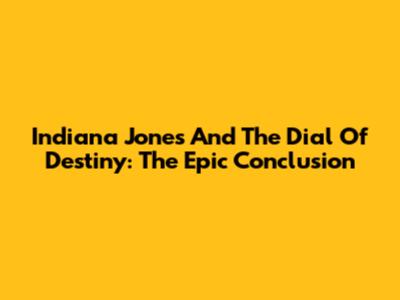 Indiana Jones And The Dial Of Destiny: The Epic Conclusion