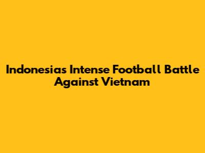 Indonesia's Intense Football Battle Against Vietnam