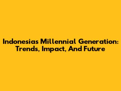 Indonesia's Millennial Generation: Trends, Impact, And Future