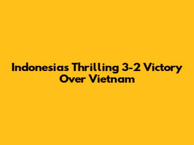 Indonesia's Thrilling 3-2 Victory Over Vietnam