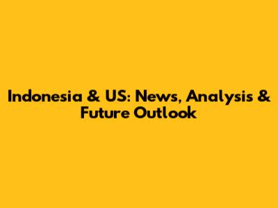 Indonesia & US: News, Analysis & Future Outlook