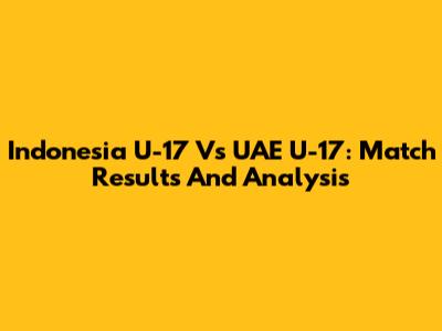 Indonesia U-17 Vs UAE U-17: Match Results And Analysis
