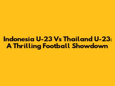 Indonesia U-23 Vs Thailand U-23: A Thrilling Football Showdown