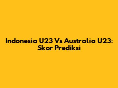 Indonesia U23 Vs Australia U23: Skor Prediksi