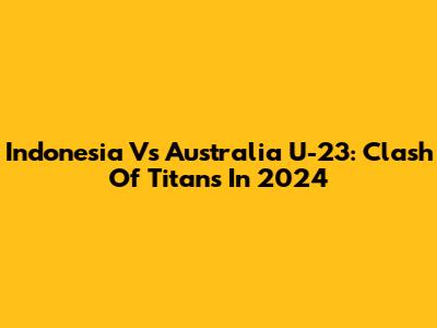 Indonesia Vs Australia U-23: Clash Of Titans In 2024