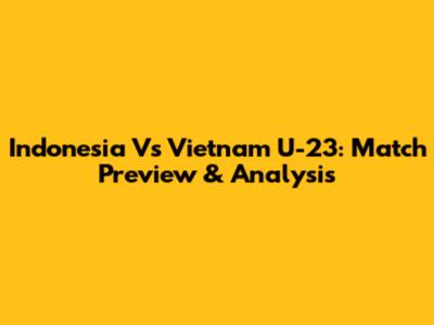 Indonesia Vs Vietnam U-23: Match Preview & Analysis