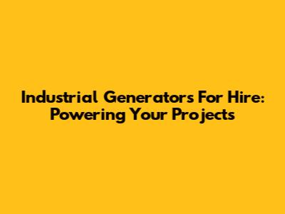 Industrial Generators For Hire: Powering Your Projects