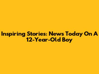 Inspiring Stories: News Today On A 12-Year-Old Boy