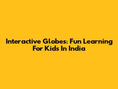 Interactive Globes: Fun Learning For Kids In India