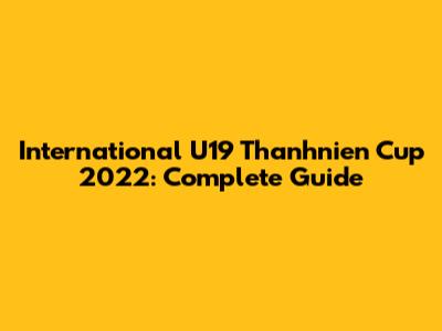 International U19 Thanhnien Cup 2022: Complete Guide