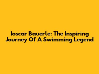 Ioscar Bauerle: The Inspiring Journey Of A Swimming Legend