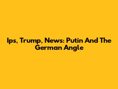 Ips, Trump, News: Putin And The German Angle