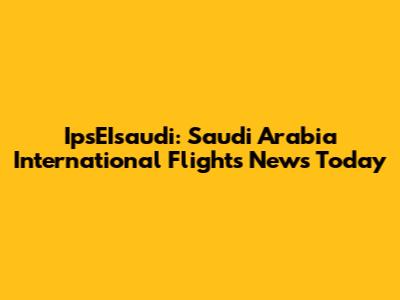 IpsEIsaudi: Saudi Arabia International Flights News Today