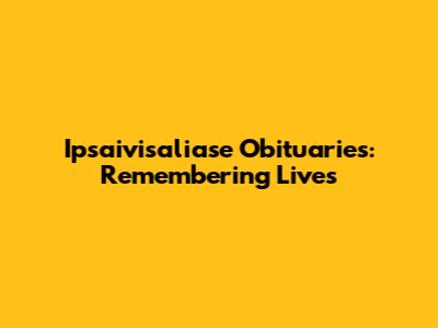 Ipsaivisaliase Obituaries: Remembering Lives
