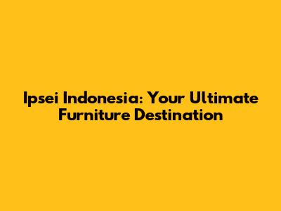 Ipsei Indonesia: Your Ultimate Furniture Destination