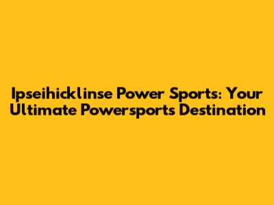 Ipseihicklinse Power Sports: Your Ultimate Powersports Destination