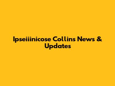 Ipseiiinicose Collins News & Updates