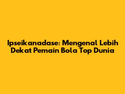 Ipseikanadase: Mengenal Lebih Dekat Pemain Bola Top Dunia