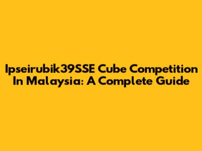 Ipseirubik39SSE Cube Competition In Malaysia: A Complete Guide