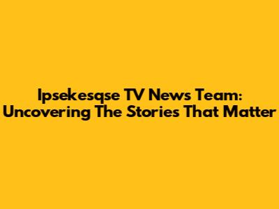 Ipsekesqse TV News Team: Uncovering The Stories That Matter