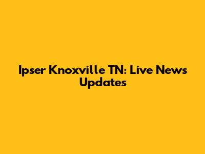 Ipser Knoxville TN: Live News Updates