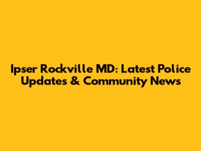 Ipser Rockville MD: Latest Police Updates & Community News