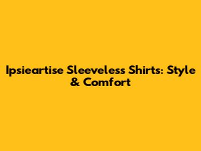 Ipsieartise Sleeveless Shirts: Style & Comfort