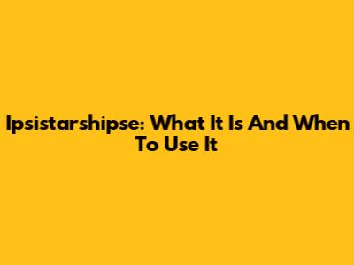 Ipsistarshipse: What It Is And When To Use It