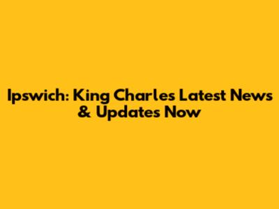 Ipswich: King Charles Latest News & Updates Now