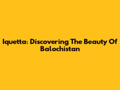 Iquetta: Discovering The Beauty Of Balochistan