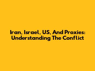 Iran, Israel, US, And Proxies: Understanding The Conflict