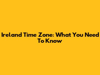 Ireland Time Zone: What You Need To Know