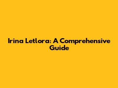 Irina Letlora: A Comprehensive Guide