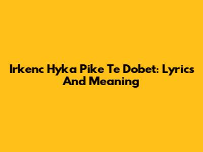Irkenc Hyka Pike Te Dobet: Lyrics And Meaning