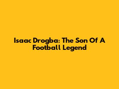 Isaac Drogba: The Son Of A Football Legend