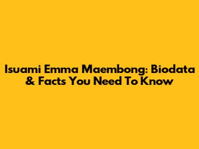 Isuami Emma Maembong: Biodata & Facts You Need To Know