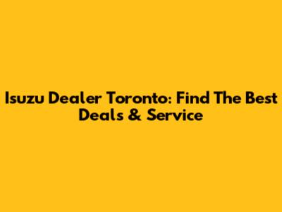 Isuzu Dealer Toronto: Find The Best Deals & Service