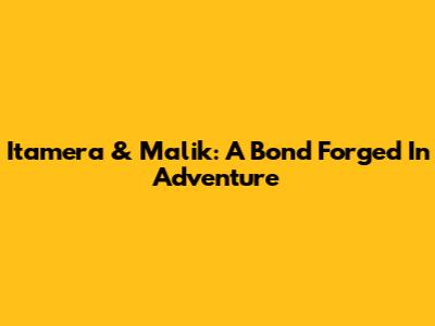 Itamera & Malik: A Bond Forged In Adventure