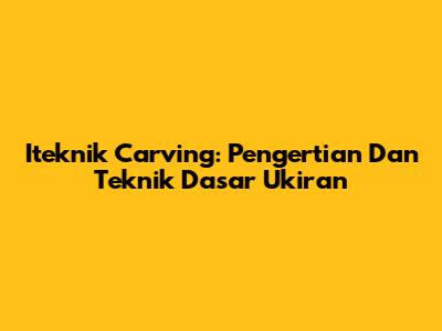 Iteknik Carving: Pengertian Dan Teknik Dasar Ukiran